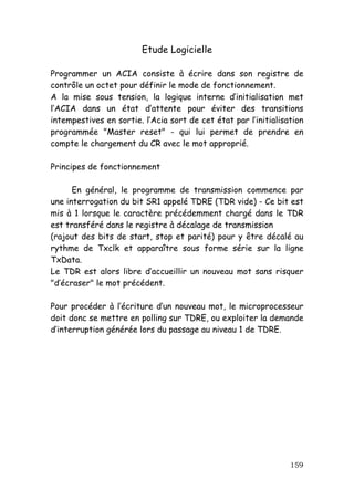 Etude Logicielle

Programmer un ACIA consiste à écrire dans son registre de
contrôle un octet pour définir le mode de fonctionnement.
A la mise sous tension, la logique interne d’initialisation met
l’ACIA dans un état d’attente pour éviter des transitions
intempestives en sortie. l’Acia sort de cet état par l’initialisation
programmée "Master reset" - qui lui permet de prendre en
compte le chargement du CR avec le mot approprié.

Principes de fonctionnement

      En général, le programme de transmission commence par
une interrogation du bit SR1 appelé TDRE (TDR vide) - Ce bit est
mis à 1 lorsque le caractère précédemment chargé dans le TDR
est transféré dans le registre à décalage de transmission
(rajout des bits de start, stop et parité) pour y être décalé au
rythme de Txclk et apparaître sous forme série sur la ligne
TxData.
Le TDR est alors libre d’accueillir un nouveau mot sans risquer
"d’écraser" le mot précédent.

Pour procéder à l’écriture d’un nouveau mot, le microprocesseur
doit donc se mettre en polling sur TDRE, ou exploiter la demande
d’interruption générée lors du passage au niveau 1 de TDRE.




                                                                 159
 