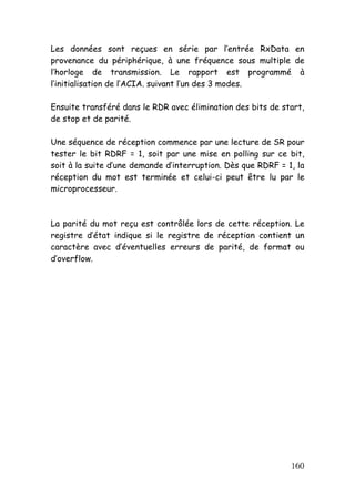 Les données sont reçues en série par l’entrée RxData en
provenance du périphérique, à une fréquence sous multiple de
l’horloge de transmission. Le rapport est programmé à
l’initialisation de l’ACIA. suivant l’un des 3 modes.

Ensuite transféré dans le RDR avec élimination des bits de start,
de stop et de parité.

Une séquence de réception commence par une lecture de SR pour
tester le bit RDRF = 1, soit par une mise en polling sur ce bit,
soit à la suite d’une demande d’interruption. Dès que RDRF = 1, la
réception du mot est terminée et celui-ci peut être lu par le
microprocesseur.



La parité du mot reçu est contrôlée lors de cette réception. Le
registre d’état indique si le registre de réception contient un
caractère avec d’éventuelles erreurs de parité, de format ou
d’overflow.




                                                              160
 