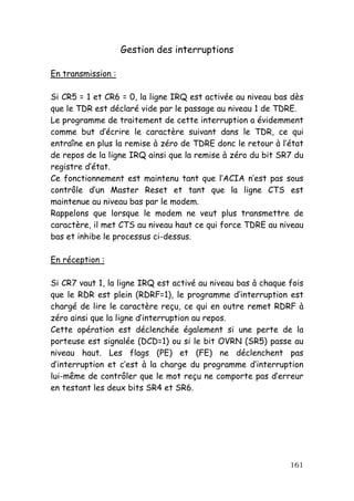 Gestion des interruptions

En transmission :

Si CR5 = 1 et CR6 = 0, la ligne IRQ est activée au niveau bas dès
que le TDR est déclaré vide par le passage au niveau 1 de TDRE.
Le programme de traitement de cette interruption a évidemment
comme but d’écrire le caractère suivant dans le TDR, ce qui
entraîne en plus la remise à zéro de TDRE donc le retour à l’état
de repos de la ligne IRQ ainsi que la remise à zéro du bit SR7 du
registre d’état.
Ce fonctionnement est maintenu tant que l’ACIA n’est pas sous
contrôle d’un Master Reset et tant que la ligne CTS est
maintenue au niveau bas par le modem.
Rappelons que lorsque le modem ne veut plus transmettre de
caractère, il met CTS au niveau haut ce qui force TDRE au niveau
bas et inhibe le processus ci-dessus.

En réception :

Si CR7 vaut 1, la ligne IRQ est activé au niveau bas à chaque fois
que le RDR est plein (RDRF=1), le programme d’interruption est
chargé de lire le caractère reçu, ce qui en outre remet RDRF à
zéro ainsi que la ligne d’interruption au repos.
Cette opération est déclenchée également si une perte de la
porteuse est signalée (DCD=1) ou si le bit OVRN (SR5) passe au
niveau haut. Les flags (PE) et (FE) ne déclenchent pas
d’interruption et c’est à la charge du programme d’interruption
lui-même de contrôler que le mot reçu ne comporte pas d’erreur
en testant les deux bits SR4 et SR6.




                                                              161
 