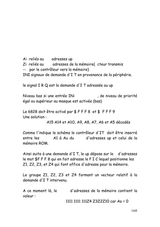 Ai reliés au    adresses up
Zi reliés au     adresses de la mémoire( cteur transmis
-- par le contrôleur vers la mémoire)
INI signaux de demande d'I T en provenance de la périphérie.

le signal I R Q est la demande d'I T adressée au up

Niveau bas si une entrée INi              , de niveau de priorité
égal ou supérieur au masque est activée (bas)

Le 6828 doit être activé par $ F F F 8 et $ F F F 9
Une solution :
              A15 A14 et A1O, A9, A8, A7, A6 et A5 décodés

Comme l'indique le schéma le contrôleur d'IT doit être inserré
entre les        A1 à Au du       d'adresses up et celui de la
mémoire ROM.

Ainsi suite à une demande d'I T, le up dépose sur le d'adresses
le mot $F F F 8 qui en fait adresse le P I C lequel positionne les
Z1, Z2, Z3, et Z4 qui font office d'adresse pour la mémoire.

Le groupe Z1, Z2, Z3 et Z4 formant un vecteur relatif à la
demande d'I T intervenu.

A ce moment là, le         d'adresses de la mémoire contient la
valeur :
                        1111 1111 111Z4 Z3Z2Z10 car Ao = 0

                                                              168
 