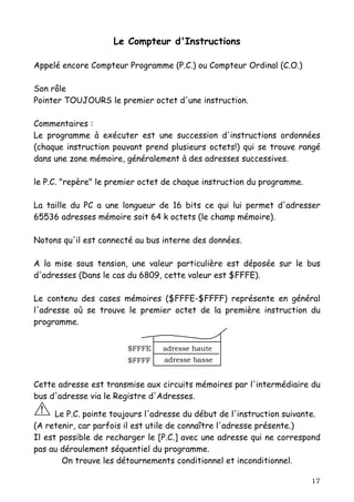 Le Compteur d'Instructions

Appelé encore Compteur Programme (P.C.) ou Compteur Ordinal (C.O.)

Son rôle
Pointer TOUJOURS le premier octet d'une instruction.

Commentaires :
Le programme à exécuter est une succession d'instructions ordonnées
(chaque instruction pouvant prend plusieurs octets!) qui se trouve rangé
dans une zone mémoire, généralement à des adresses successives.

le P.C. "repère" le premier octet de chaque instruction du programme.

La taille du PC a une longueur de 16 bits ce qui lui permet d'adresser
65536 adresses mémoire soit 64 k octets (le champ mémoire).

Notons qu'il est connecté au bus interne des données.

A la mise sous tension, une valeur particulière est déposée sur le bus
d'adresses (Dans le cas du 6809, cette valeur est $FFFE).

Le contenu des cases mémoires ($FFFE-$FFFF) représente en général
l'adresse où se trouve le premier octet de la première instruction du
programme.


                        $FFFE    adresse haute
                        $FFFF     adresse basse


Cette adresse est transmise aux circuits mémoires par l'intermédiaire du
bus d'adresse via le Registre d'Adresses.
 !    Le P.C. pointe toujours l'adresse du début de l'instruction suivante.
(A retenir, car parfois il est utile de connaître l'adresse présente.)
Il est possible de recharger le [P.C.] avec une adresse qui ne correspond
pas au déroulement séquentiel du programme.
        On trouve les détournements conditionnel et inconditionnel.

                                                                        17
 