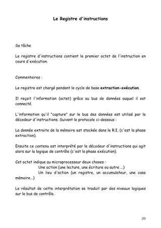 Le Registre d'instructions




Sa tâche

Le registre d'instructions contient le premier octet de l'instruction en
cours d'exécution.



Commentaires :

Le registre est chargé pendant le cycle de base extraction-exécution.

Il reçoit l'information (octet) grâce au bus de données auquel il est
connecté.

L'information qu'il "capture" sur le bus des données est utilisé par le
décodeur d'instructions. Suivant le protocole ci-dessous :

La donnée extraite de la mémoire est stockée dans le R.I. (c'est la phase
extraction).

Ensuite ce contenu est interprété par le décodeur d'instructions qui agit
alors sur la logique de contrôle (c'est la phase exécution).

Cet octet indique au microprocesseur deux choses :
             Une action (une lecture, une écriture ou autre ...)
             Un lieu d'action (un registre, un accumulateur, une case
mémoire...)

Le résultat de cette interprétation se traduit par des niveaux logiques
sur le bus de contrôle.




                                                                        20
 