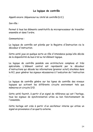 La logique de contrôle

Appelé encore Séquenceur ou Unité de contrôle (U.C.)

Son rôle :

Permet à tous les éléments constitutifs du microprocesseur de travailler
ensemble et dans l'ordre.

Commentaires :

La logique de contrôle est pilotée par le Registre d'Instruction via le
décodeur d'instruction.

Cette unité joue en quelque sorte un rôle d'intendance puisqu'elle décide
de la disponibilité du bus à tel ou tel élément logique.

La logique de contrôle possède une architecture complexe et très
spécialisée. L'élément central est représenté par le décodeur
d'instructions qui décode les informations (premier octet) stockées dans
le R.I. pour générer les signaux nécessaires à l'exécution de l'instruction
.

La logique de contrôle génère sur les lignes de contrôle des niveaux
logiques qui activent les différents circuits environnant tels que
mémoires et circuits I/O.

Cette unité fournit, à partir d'un signal de référence qui est l'horloge,
tous les signaux de synchronisation utiles au bon fonctionnement de
l'ensemble.

Cette horloge est crée à partir d'un oscillateur interne qui utilise un
signal en provenance d'un quartz externe.




                                                                        24
 