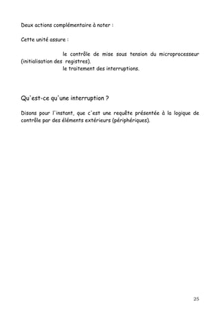 Deux actions complémentaire à noter :

Cette unité assure :

                   le contrôle de mise sous tension du microprocesseur
(initialisation des registres).
                   le traitement des interruptions.




Qu'est-ce qu'une interruption ?

Disons pour l'instant, que c'est une requête présentée à la logique de
contrôle par des éléments extérieurs (périphériques).




                                                                   25
 