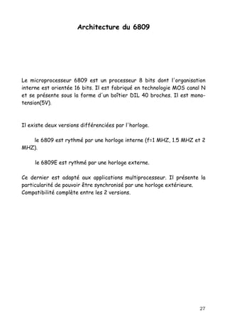 Architecture du 6809




Le microprocesseur 6809 est un processeur 8 bits dont l'organisation
interne est orientée 16 bits. Il est fabriqué en technologie MOS canal N
et se présente sous la forme d'un boîtier DIL 40 broches. Il est mono-
tension(5V).



Il existe deux versions différenciées par l'horloge.

   le 6809 est rythmé par une horloge interne (f=1 MHZ, 1.5 MHZ et 2
MHZ).

     le 6809E est rythmé par une horloge externe.

Ce dernier est adapté aux applications multiprocesseur. Il présente la
particularité de pouvoir être synchronisé par une horloge extérieure.
Compatibilité complète entre les 2 versions.




                                                                     27
 
