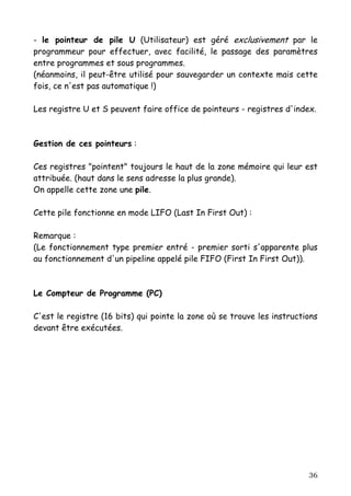 - le pointeur de pile U (Utilisateur) est géré exclusivement par le
programmeur pour effectuer, avec facilité, le passage des paramètres
entre programmes et sous programmes.
(néanmoins, il peut-être utilisé pour sauvegarder un contexte mais cette
fois, ce n'est pas automatique !)

Les registre U et S peuvent faire office de pointeurs - registres d'index.



Gestion de ces pointeurs :

Ces registres "pointent" toujours le haut de la zone mémoire qui leur est
attribuée. (haut dans le sens adresse la plus grande).
On appelle cette zone une pile.

Cette pile fonctionne en mode LIFO (Last In First Out) :

Remarque :
(Le fonctionnement type premier entré - premier sorti s'apparente plus
au fonctionnement d'un pipeline appelé pile FIFO (First In First Out)).



Le Compteur de Programme (PC)

C'est le registre (16 bits) qui pointe la zone où se trouve les instructions
devant être exécutées.




                                                                         36
 