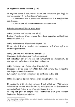 Le registre de codes condition (CCR)

Ce registre donne à tout instant l'état des indicateurs (ou Flag) du
microprocesseur. Il y a deux types d'indicateurs :
     Les indicateurs sur la nature des résultats liés aux manipulations
des données.
     Les indicateurs liés au fonctionnement en interruption.

Présentation des différents indicateurs

CCRb0 (indicateur de retenue baptisé : C)
Indique l'existence d'une retenue lors d'une opération arithmétique
effectuée par l'ALU.

CCRb1 (indicateur de débordement baptisé : V)
Il est mis à 1 si le résultat en complément à 2 d'une opération
arithmétique déborde.

CCRb2 (indicateur de résultat nul baptisé : Z)
Il est mis à 1 si le résultat de l'opération est nul.
Cet indicateur est affecté par les instructions de chargement, de
stockage, des opérations arithmétiques et logiques.

CCRb3 (indicateur de résultat négatif baptisé : N)
Il recopie le bit de poids fort (MSB) de l'octet contenu dans le registre
avec lequel on vient de travailler.
(Un résultat négatif en complément à 2 positionne ce flag à 1).

CCRb5 (indicateur de demi-retenue (Half curry) baptisé : H).

Il représente le bit de demi-retenue. Il est utilisé par l'ALU comme
indicateur de retenue entre les bits b3 et b4 (retenue du demi-octet le
moins significatif) dans le cas d'une addition sur 8 bits.
Ce flag est pris en compte dans l'instruction DAA pour réaliser
l'opération d'ajustement décimal.1

1 Les bits CCRb4, CCRb6 et CCRb7 sont utilisés dans des cas très particulier que l'on verra dans
le chapitre "Interruption".
                                                                                             37
 