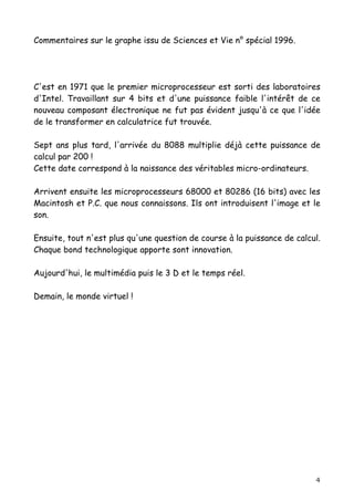 Commentaires sur le graphe issu de Sciences et Vie n° spécial 1996.




C'est en 1971 que le premier microprocesseur est sorti des laboratoires
d'Intel. Travaillant sur 4 bits et d'une puissance faible l'intérêt de ce
nouveau composant électronique ne fut pas évident jusqu'à ce que l'idée
de le transformer en calculatrice fut trouvée.

Sept ans plus tard, l'arrivée du 8088 multiplie déjà cette puissance de
calcul par 200 !
Cette date correspond à la naissance des véritables micro-ordinateurs.

Arrivent ensuite les microprocesseurs 68000 et 80286 (16 bits) avec les
Macintosh et P.C. que nous connaissons. Ils ont introduisent l'image et le
son.

Ensuite, tout n'est plus qu'une question de course à la puissance de calcul.
Chaque bond technologique apporte sont innovation.

Aujourd'hui, le multimédia puis le 3 D et le temps réel.

Demain, le monde virtuel !




                                                                          4
 