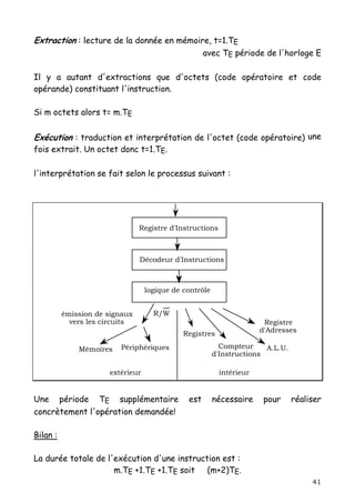 Extraction : lecture de la donnée en mémoire, t=1.TE
                                                    avec TE période de l'horloge E

Il y a autant d'extractions que d'octets (code opératoire et code
opérande) constituant l'instruction.

Si m octets alors t= m.TE


Exécution : traduction et interprétation de l'octet (code opératoire) une
fois extrait. Un octet donc t=1.TE.

l'interprétation se fait selon le processus suivant :




                                Registre d'Instructions



                                Décodeur d'Instructions



                                  logique de contrôle


          émission de signaux       R/W
            vers les circuits                                          Registre
                                             Registres                d'Adresses

              Mémoires   Périphériques                    Compteur     A.L.U.
                                                        d'Instructions

                      extérieur                           intérieur


Une période TE supplémentaire                 est       nécessaire     pour     réaliser
concrètement l'opération demandée!

Bilan :

La durée totale de l'exécution d'une instruction est :
                     m.TE +1.TE +1.TE soit   (m+2)TE.
                                                                                     41
 