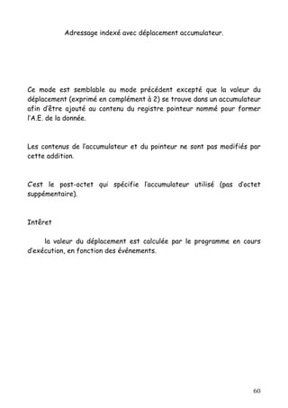 Adressage indexé avec déplacement accumulateur.




Ce mode est semblable au mode précédent excepté que la valeur du
déplacement (exprimé en complément à 2) se trouve dans un accumulateur
afin d’être ajouté au contenu du registre pointeur nommé pour former
l’A.E. de la donnée.



Les contenus de l’accumulateur et du pointeur ne sont pas modifiés par
cette addition.



C’est le post-octet qui spécifie l’accumulateur utilisé (pas d’octet
suppémentaire).



Intêret

     la valeur du déplacement est calculée par le programme en cours
d’exécution, en fonction des événements.




                                                                   60
 