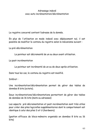 Adressage indexé
                avec auto-incrémentation/décrémentation




Le registre concerné contient l’adresse de la donnée.

En plus de l'utilisation en mode indexé avec déplacement nul, il est
possible de modifier le contenu du registre selon le mécanisme suivant :

La pré-décrémentation

     Le pointeur est décrementé de un ou deux avant utilisation.

La post-incrémentation

     Le pointeur est incrémenté de un ou de deux après utilisation.

Dans tous les cas, le contenu du registre est modifié.

Intêret :

Une incrémentation/décrémentation permet de gérer des tables de
données 8 bits (octets).

Deux incrémentations/décrémentations permettent de gérer des tables
de données de 16 bits (mots ou adresses)

Les aspects pré-décrementation et post-incrémentation sont très utiles
pour créer des piles logicielles supplémentaires dont le comportement est
identique à celui des piles S et U (hardware)

(gestion efficace de blocs-mémoire organisés en données 8 bits ou 16
bits)


                                                                      63
 