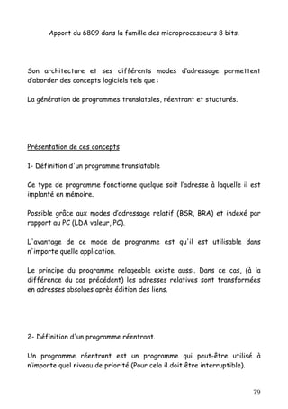 Apport du 6809 dans la famille des microprocesseurs 8 bits.




Son architecture et ses différents modes d’adressage permettent
d’aborder des concepts logiciels tels que :

La génération de programmes translatales, réentrant et stucturés.




Présentation de ces concepts

1- Définition d'un programme translatable

Ce type de programme fonctionne quelque soit l’adresse à laquelle il est
implanté en mémoire.

Possible grâce aux modes d’adressage relatif (BSR, BRA) et indexé par
rapport au PC (LDA valeur, PC).

L'avantage de ce mode de programme est qu'il est utilisable dans
n'importe quelle application.

Le principe du programme relogeable existe aussi. Dans ce cas, (à la
différence du cas précédent) les adresses relatives sont transformées
en adresses absolues après édition des liens.




2- Définition d'un programme réentrant.

Un programme réentrant est un programme qui peut-être utilisé à
n’importe quel niveau de priorité (Pour cela il doit être interruptible).


                                                                      79
 