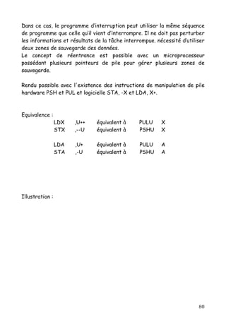 Dans ce cas, le programme d’interruption peut utiliser la même séquence
de programme que celle qu’il vient d’interrompre. Il ne doit pas perturber
les informations et résultats de la tâche interrompue. nécessité d’utiliser
deux zones de sauvegarde des données.
Le concept de réentrance est possible avec un microprocesseur
possédant plusieurs pointeurs de pile pour gérer plusieurs zones de
sauvegarde.

Rendu possible avec l'existence des instructions de manipulation de pile
hardware PSH et PUL et logicielle STA, -X et LDA, X+.



Equivalence :
                 LDX   ,U++   équivalent à      PULU     X
                 STX   ,--U   équivalent à      PSHU     X

                 LDA   ,U+    équivalent à      PULU     A
                 STA   ,-U    équivalent à      PSHU     A




Illustration :




                                                                        80
 