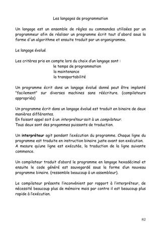 Les langages de programmation

Un langage est un ensemble de règles ou commandes utilisées par un
programmeur afin de réaliser un programme écrit tout d'abord sous la
forme d'un algorithme et ensuite traduit par un organigramme.

Le langage évolué

Les critères pris en compte lors du choix d’un langage sont :
                      le temps de programmation
                      la maintenance
                      la transportabilité

Un programme écrit dans un langage évolué donné peut être implanté
"facilement" sur diverses machines sans réécriture. (compilateurs
appropriés)

Un programme écrit dans un langage évolué est traduit en binaire de deux
manières différentes.
En faisant appel soit à un interpréteur soit à un compilateur.
Tous deux sont des progammes puissants de traduction.

Un interpréteur agit pendant l’exécution du programme. Chaque ligne du
programme est traduite en instruction binaire juste avant son exécution.
A mesure qu’une ligne est exécutée, la traduction de la ligne suivante
commence.

Un compilateur traduit d’abord le programme en langage hexadécimal et
ensuite le code généré est sauvegardé sous la forme d’un nouveau
programme binaire. (ressemble beaucoup à un assembleur).

Le compilateur présente l’inconvénient par rapport à l’interpréteur, de
nécessité beaucoup plus de mémoire mais par contre il est beaucoup plus
rapide à l’exécution.




                                                                     82
 
