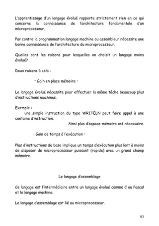 L’apprentissage d’un langage évolué rapporte strictement rien en ce qui
concerne la connaissance de l’architecture fondamentale d’un
microprocesseur.

Par contre la programmation langage machine ou assembleur nécessite une
bonne connaissance de l’architecture du microprocesseur.

Quelles sont les raisons pour lesquelles on choisit un langage moins
évolué?

Deux raisons à cela :

           ¨ Gain en place mémoire :

Le langage évolué nécessite pour effectuer la même tâche beaucoup plus
d’instructions machines.

Exemple :
     une simple instruction du type WRITELN peut faire appel à une
centaine d’instruction.
                             Ainsi plus d’espace-mémoire est nécessaire.

          ¡ Gain de temps à l’exécution :

Plus d’instructions de base implique un temps d’exécution plus lent à moins
de disposer de microprocesseur puissant (rapide) avec un grand champ
mémoire.




                         Le langage d’assemblage

Ce langage est l’intermédiaire entre un langage évolué comme C ou Pascal
et le langage machine.

Le langage d’assemblage est lié au microprocesseur.


                                                                        83
 