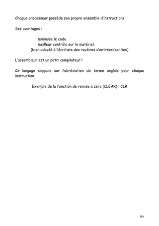 Chaque processeur possède son propre ensemble d’instructions

Ses avantages :

             minimise le code
             meilleur contrôle sur le matériel.
         [bien adapté à l’écriture des routines d’entrées/sorties]

L’assembleur est un petit compilateur !

Ce langage s’appuie sur l’abréviation de terme anglais pour chaque
instruction.

         Exemple de la fonction de remise à zéro (CLEAR) : CLR




                                                                     84
 