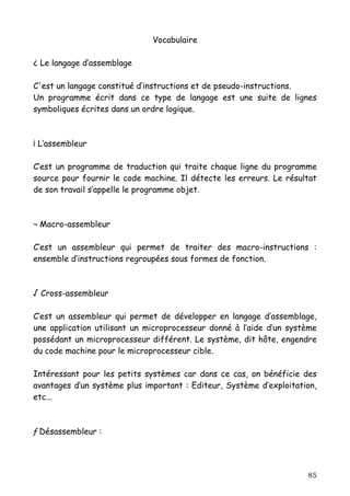 Vocabulaire

¿ Le langage d’assemblage

C'est un langage constitué d’instructions et de pseudo-instructions.
Un programme écrit dans ce type de langage est une suite de lignes
symboliques écrites dans un ordre logique.



¡ L’assembleur

C’est un programme de traduction qui traite chaque ligne du programme
source pour fournir le code machine. Il détecte les erreurs. Le résultat
de son travail s’appelle le programme objet.



¬ Macro-assembleur

C’est un assembleur qui permet de traiter des macro-instructions :
ensemble d’instructions regroupées sous formes de fonction.



√ Cross-assembleur

C’est un assembleur qui permet de développer en langage d’assemblage,
une application utilisant un microprocesseur donné à l’aide d’un système
possédant un microprocesseur différent. Le système, dit hôte, engendre
du code machine pour le microprocesseur cible.

Intéressant pour les petits systèmes car dans ce cas, on bénéficie des
avantages d’un système plus important : Editeur, Système d’exploitation,
etc...



ƒ Désassembleur :




                                                                     85
 