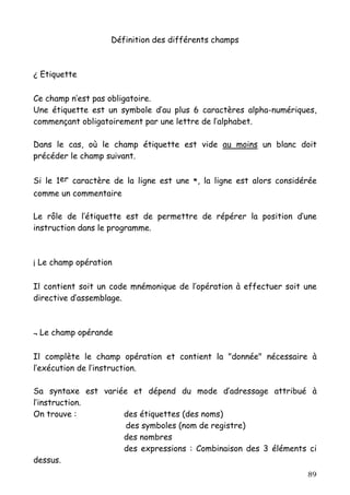 Définition des différents champs



¿ Etiquette

Ce champ n’est pas obligatoire.
Une étiquette est un symbole d’au plus 6 caractères alpha-numériques,
commençant obligatoirement par une lettre de l’alphabet.

Dans le cas, où le champ étiquette est vide au moins un blanc doit
précéder le champ suivant.


Si le 1er caractère de la ligne est une *, la ligne est alors considérée
comme un commentaire

Le rôle de l’étiquette est de permettre de répérer la position d’une
instruction dans le programme.



¡ Le champ opération

Il contient soit un code mnémonique de l’opération à effectuer soit une
directive d’assemblage.



¬ Le champ opérande

Il complète le champ opération et contient la "donnée" nécessaire à
l’exécution de l’instruction.

Sa syntaxe est variée et dépend du mode d’adressage attribué à
l’instruction.
On trouve :         des étiquettes (des noms)
                     des symboles (nom de registre)
                    des nombres
                    des expressions : Combinaison des 3 éléments ci
dessus.
                                                                     89
 