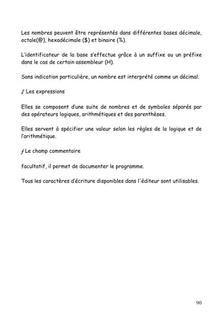 Les nombres peuvent être représentés dans différentes bases décimale,
octale(@), hexadécimale ($) et binaire (%).

L’identificateur de la base s’effectue grâce à un suffixe ou un préfixe
dans le cas de certain assembleur (H).

Sans indication particulière, un nombre est interprété comme un décimal.

√ Les expressions

Elles se composent d’une suite de nombres et de symboles séparés par
des opérateurs logiques, arithmétiques et des parenthèses.

Elles servent à spécifier une valeur selon les règles de la logique et de
l’arithmétique.

ƒ Le champ commentaire

facultatif, il permet de documenter le programme.

Tous les caractères d’écriture disponibles dans l'éditeur sont utilisables.




                                                                         90
 