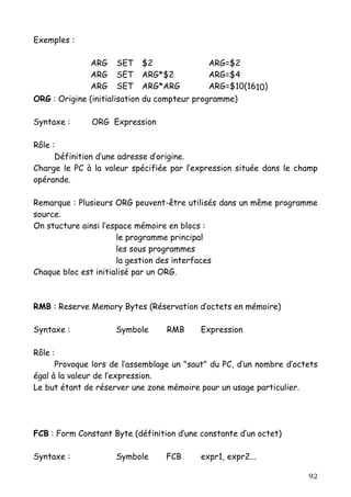 Exemples :

              ARG    SET   $2                ARG=$2
              ARG    SET   ARG*$2            ARG=$4
              ARG    SET   ARG*ARG           ARG=$10(1610)
ORG : Origine (initialisation du compteur programme)

Syntaxe :      ORG Expression

Rôle :
      Définition d’une adresse d’origine.
Charge le PC à la valeur spécifiée par l’expression située dans le champ
opérande.

Remarque : Plusieurs ORG peuvent-être utilisés dans un même programme
source.
On stucture ainsi l’espace mémoire en blocs :
                      le programme principal
                      les sous programmes
                      la gestion des interfaces
Chaque bloc est initialisé par un ORG.



RMB : Reserve Memory Bytes (Réservation d’octets en mémoire)

Syntaxe :            Symbole      RMB      Expression

Rôle :
      Provoque lors de l’assemblage un "saut" du PC, d’un nombre d’octets
égal à la valeur de l’expression.
Le but étant de réserver une zone mémoire pour un usage particulier.




FCB : Form Constant Byte (définition d’une constante d’un octet)

Syntaxe :            Symbole      FCB      expr1, expr2...

                                                                      92
 