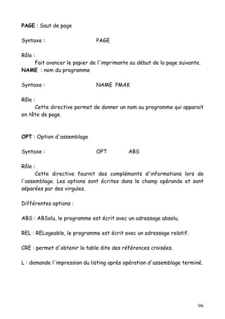 PAGE : Saut de page

Syntaxe :                     PAGE

Rôle :
      Fait avancer le papier de l'imprimante au début de la page suivante.
NAME : nom du programme

Syntaxe :                     NAME PMAK

Rôle :
      Cette directive permet de donner un nom au programme qui apparait
en tête de page.



OPT : Option d'assemblage

Syntaxe :                     OPT           ABS

Rôle :
      Cette directive fournit des compléments d'informations lors de
l'assemblage. Les options sont écrites dans le champ opérande et sont
séparées par des virgules.

Différentes options :

ABS : ABSolu, le programme est écrit avec un adressage absolu.

REL : RELogeable, le programme est écrit avec un adressage relatif.

CRE : permet d'obtenir la table dite des références croisées.

L : demande l'impression du listing après opération d'assemblage terminé.




                                                                        96
 