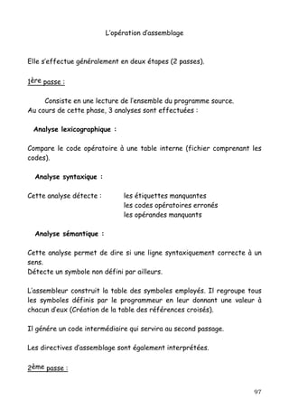 L’opération d’assemblage



Elle s’effectue généralement en deux étapes (2 passes).


1ère passe :

     Consiste en une lecture de l’ensemble du programme source.
Au cours de cette phase, 3 analyses sont effectuées :

 Analyse lexicographique :

Compare le code opératoire à une table interne (fichier comprenant les
codes).

  Analyse syntaxique :

Cette analyse détecte :        les étiquettes manquantes
                               les codes opératoires erronés
                               les opérandes manquants

  Analyse sémantique :

Cette analyse permet de dire si une ligne syntaxiquement correcte à un
sens.
Détecte un symbole non défini par ailleurs.

L’assembleur construit la table des symboles employés. Il regroupe tous
les symboles définis par le programmeur en leur donnant une valeur à
chacun d’eux (Création de la table des références croisés).

Il génére un code intermédiaire qui servira au second passage.

Les directives d’assemblage sont également interprétées.


2ème passe :


                                                                    97
 