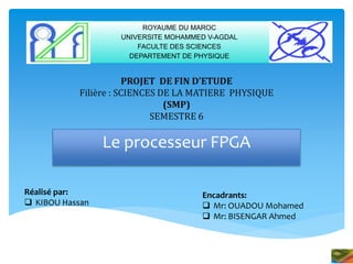 PROJET DE FIN D’ETUDE
Filière : SCIENCES DE LA MATIERE PHYSIQUE
(SMP)
SEMESTRE 6
Le processeur FPGA
ROYAUME DU MAROC
UNIVERSITE MOHAMMED V-AGDAL
FACULTE DES SCIENCES
DEPARTEMENT DE PHYSIQUE
Réalisé par:
 KIBOU Hassan
Encadrants:
 Mr: OUADOU Mohamed
 Mr: BISENGAR Ahmed
 