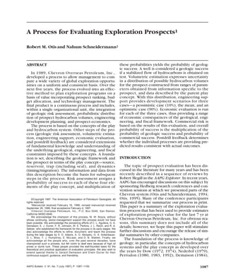 ABSTRACT
In 1989, Chevron Overseas Petroleum, Inc.,
developed a process to allow management to com-
pare a wide variety of global exploration opportu-
nities on a uniform and consistent basis. Over the
next five years, the process evolved into an effec-
tive method to plan exploration programs on a
basis of value incorporating prospect ranking, bud-
get allocation, and technology management. The
final product is a continuous process and includes,
within a single organizational unit, the integration
of geologic risk assessment, probabilistic distribu-
tion of prospect hydrocarbon volumes, engineering
development planning, and prospect economics.
The process is based on the concepts of the play
and hydrocarbon system. Other steps of the pro-
cess (geologic risk assessment, volumetric estima-
tion, engineering support, economic evaluation,
and postdrill feedback) are considered extensions
of fundamental knowledge and understanding of
the underlying geological, engineering, and fiscal
constraints imposed by these concepts. A founda-
tion is set, describing the geologic framework and
the prospect in terms of the play concept—source,
reservoir, trap (including seal), and dynamics
(timing/migration). The information and data from
this description become the basis for subsquent
steps in the process. Risk assessment assigns a
probability of success to each of these four ele-
ments of the play concept, and multiplication of
these probabilities yields the probability of geolog-
ic success. A well is considered a geologic success
if a stabilized flow of hydrocarbons is obtained on
test. Volumetric estimation expresses uncertainty
in a distribution of possible hydrocarbon volumes
for the prospect constructed from ranges of param-
eters obtained from information specific to the
prospect, and data described by the parent play
concept. With this distribution, engineering sup-
port provides development scenarios for three
cases—a pessimistic case (10%), the mean, and an
optimistic case (90%). Economic evaluation is run
for each of the three cases, thus providing a range
of economic consequences of the geological, engi-
neering, and fiscal framework. Commercial risk is
based on the results of this evaluation, and overall
probability of success is the multiplication of the
probability of geologic success and probability of
commercial success. Postdrill feedback determines
whether the individual processes are providing pre-
dicted results consistent with actual outcomes.
INTRODUCTION
The topic of prospect evaluation has been dis-
cussed in the literature for many years and has been
recently described in a sequence of reviews by
Robert Megill in the AAPG Explorer. In recent years,
AAPG has encouraged discussions on this subject by
sponsoring Hedberg research conferences and con-
vention sessions at which we presented parts of the
Chevron system (Otis and Schneidermann, 1994;
Otis, 1995). Many of the conference participants
requested that we summarize our process in print.
This paper is a summary of the exploration evalua-
tion process that has been used to provide estimates
of exploration prospect value for the last 7 yr at
Chevron Overseas Petroleum, Inc. For obvious rea-
sons, this summary does not include all of the
details; however, we hope this paper will stimulate
further discussions and encourage the release of sim-
ilar summaries by other companies.
The foundation of the process is knowledge of
geology; in particular, the concepts of hydrocarbon
systems and the play concept as developed over
the years by Dow (1972, 1974), Nederlof (1979),
Perrodon (1980, 1983, 1992), Demaison (1984),
1087AAPG Bulletin, V. 81, No. 7 (July 1997), P. 1087–1109.
©Copyright 1997. The American Association of Petroleum Geologists. All
rights reserved.
1Manuscript received February 16, 1996; revised manuscript received
September 26, 1996; final acceptance February 4, 1997.
2Chevron Overseas Petroleum, Inc., P.O. Box 5046, San Ramon,
California 94583-0946.
We acknowledge the champion of this process, M. W. Boyce, without
whose continuing, senior-management support this process would not have
been possible. We acknowledge the pioneering efforts of C. L. Aguilera, G. A.
Demaison, E. J. Durrer, F. R. Johnson, W. E. Perkins, J. L. Reich, and R. A.
Seltzer, who established the framework for the process in its early stages. We
also acknowledge the efforts to refine, document, and teach the process
during the later stages by S. D. Adams, A. O. Akinpelu, G. A. Ankenbauer,
G. L. Bliss, T. J. Humphrey, E. McLean, and D. B. Wallem. Finally, we
acknowledge all the people who, over the past several decades, have
championed such a process, but fell victim to deaf ears because of high oil
prices or dumb luck. These people provided the well-founded basis for the
theoretical and practical application of evaluation principles. We also wish to
extend special thanks to Gerard Demaison and Erwin Durrer for their
continuous support, guidance, and friendship.
A Process for Evaluating Exploration Prospects1
Robert M. Otisand Nahum Schneidermann2
 