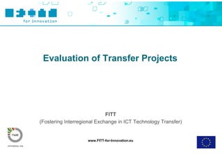 Evaluation of Transfer Projects




                             FITT
(Fostering Interregional Exchange in ICT Technology Transfer)


                    www.FITT-for-Innovation.eu
 