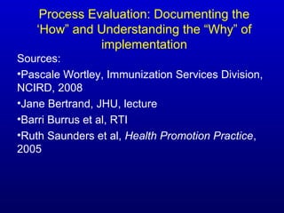 Process Evaluation: Documenting the
‘How” and Understanding the “Why” of
implementation
Sources:
•Pascale Wortley, Immunization Services Division,
NCIRD, 2008
•Jane Bertrand, JHU, lecture
•Barri Burrus et al, RTI
•Ruth Saunders et al, Health Promotion Practice,
2005
 
