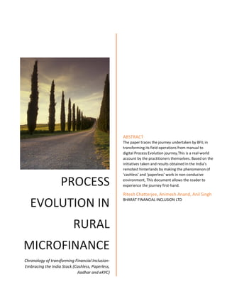 PROCESS
EVOLUTION IN
RURAL
MICROFINANCE
Chronology of transforming Financial Inclusion-
Embracing the India Stack (Cashless, Paperless,
Aadhar and eKYC)
ABSTRACT
The paper traces the journey undertaken by BFIL in
transforming its field operations from manual to
digital Process Evolution journey.This is a real-world
account by the practitioners themselves. Based on the
initiatives taken and results obtained in the India’s
remotest hinterlands by making the phenomenon of
‘cashless’ and ‘paperless’ work in non-conducive
environment, This document allows the reader to
experience the journey first-hand.
Ritesh Chatterjee, Animesh Anand, Anil Singh
BHARAT FINANCIAL INCLUSION LTD
 