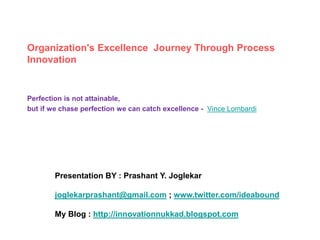 Organization's Excellence Journey Through Process
Innovation
Perfection is not attainable,
but if we chase perfection we can catch excellence - Vince Lombardi
Presentation BY : Prashant Y. Joglekar
joglekarprashant@gmail.com ; www.twitter.com/ideabound
My Blog : http://innovationnukkad.blogspot.com
 