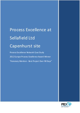 Process Excellence at Sellafield Ltd - PEX Network Case Study




Process Excellence at
Sellafield Ltd
Capenhurst site
Process Excellence Network Case Study

2012 Europe Process Excellence Award Winner

“Honorary Mention - Best Project Over 90 Days”




1|P a g e
 