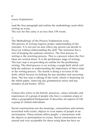 P
rocess Explanation
,
read the four paragraph and outline the methodology used while
writing an essay.
The size for this entry is no less then 150 words.
1.
The Methodology of the Process Explanation essay.
The process of writing requires proper understanding of the
concepts. It is not just an area where any person can decide to
focus on without understanding the skill. The instructor has a
role of keeping the audience attentive. The first process in
writing is the rewriting process. This is a process where the first
ideas are written down. It is the preliminary stage of writing.
The next step is on providing an outline for the preliminary
writing. The third process is on writing a rough draft which will
help the audience in understanding the importance of these steps
in the writing process. The fourth is doing a revision of the
draft, which focuses on looking for any mistakes and correcting
them. The last step is editing of the work, which is finalizing on
the whole paper, removing any grammatical errors and any
mistakes (Lard bucket, 2012).
2.
Culture-this refers to the beliefs, practices, values attitudes and
experiences of a group of people who have a common origin or
share a geographical background. It describes all aspects of life
a group of related individuals.
Social constructions-are the meanings, connotations and notions
associated with events, objects or even names of people in an
environment. These notions affect people’ s interactions with
the objects or participation in events. Social constructions are
natural and very acceptable for those using them but have no
 