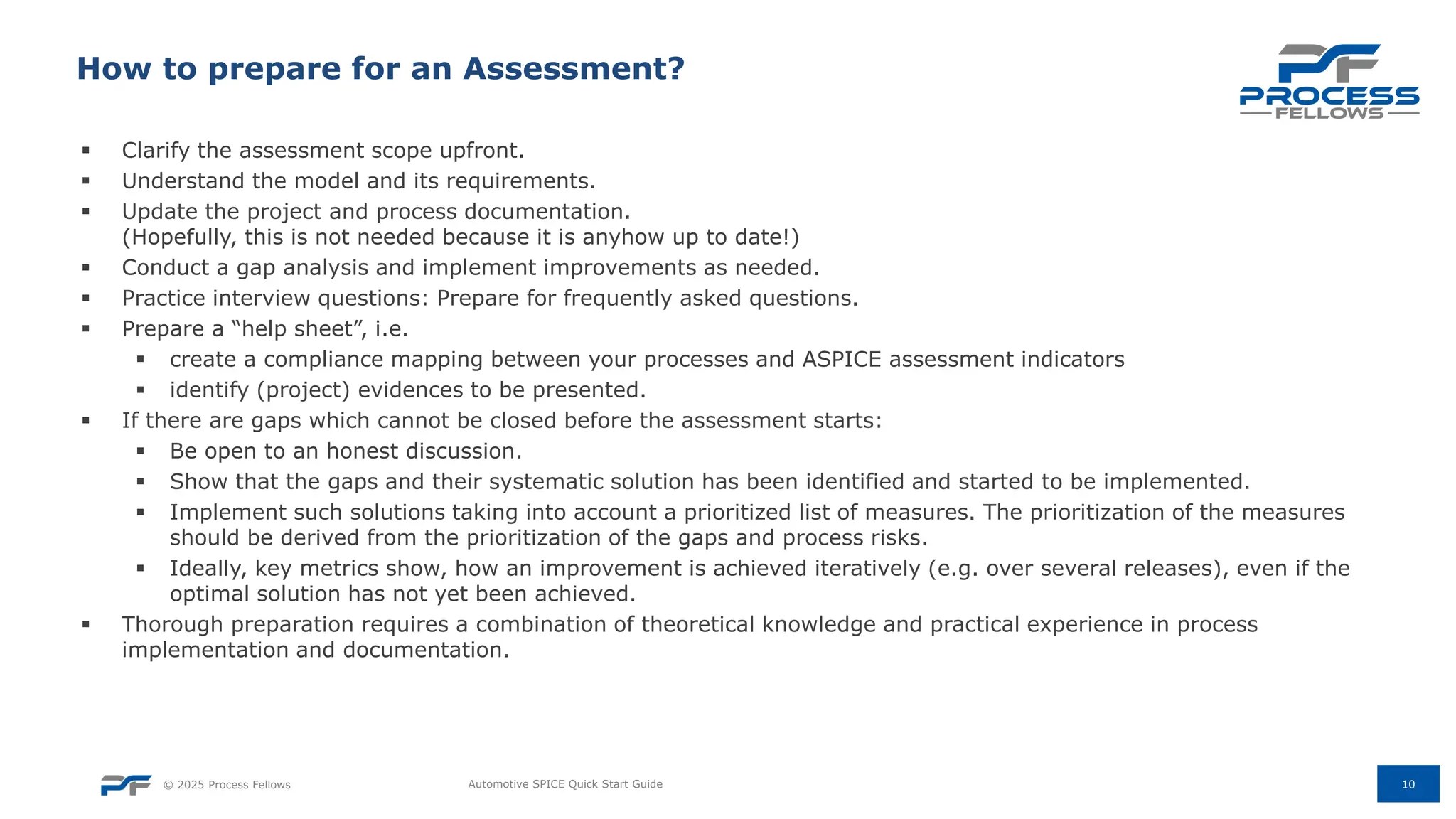 © 2025 Process Fellows
▪ Clarify the assessment scope upfront.
▪ Understand the model and its requirements.
▪ Update the project and process documentation.
(Hopefully, this is not needed because it is anyhow up to date!)
▪ Conduct a gap analysis and implement improvements as needed.
▪ Practice interview questions: Prepare for frequently asked questions.
▪ Prepare a “help sheet”, i.e.
▪ create a compliance mapping between your processes and ASPICE assessment indicators
▪ identify (project) evidences to be presented.
▪ If there are gaps which cannot be closed before the assessment starts:
▪ Be open to an honest discussion.
▪ Show that the gaps and their systematic solution has been identified and started to be implemented.
▪ Implement such solutions taking into account a prioritized list of measures. The prioritization of the measures
should be derived from the prioritization of the gaps and process risks.
▪ Ideally, key metrics show, how an improvement is achieved iteratively (e.g. over several releases), even if the
optimal solution has not yet been achieved.
▪ Thorough preparation requires a combination of theoretical knowledge and practical experience in process
implementation and documentation.
10
How to prepare for an Assessment?
Automotive SPICE Quick Start Guide
 