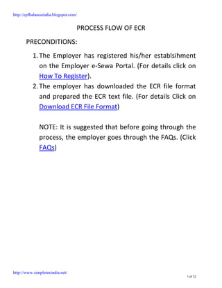 http://epfbalanceindia.blogspot.com/


                                   PROCESS FLOW OF ECR
       PRECONDITIONS:
           1. The Employer has registered his/her establsihment
              on the Employer e-Sewa Portal. (For details click on
              How To Register).
           2. The employer has downloaded the ECR file format
              and prepared the ECR text file. (For details Click on
              Download ECR File Format)

              NOTE: It is suggested that before going through the
              process, the employer goes through the FAQs. (Click
              FAQs)




http://www.simpletaxindia.net/
                                                               1 of 12
 