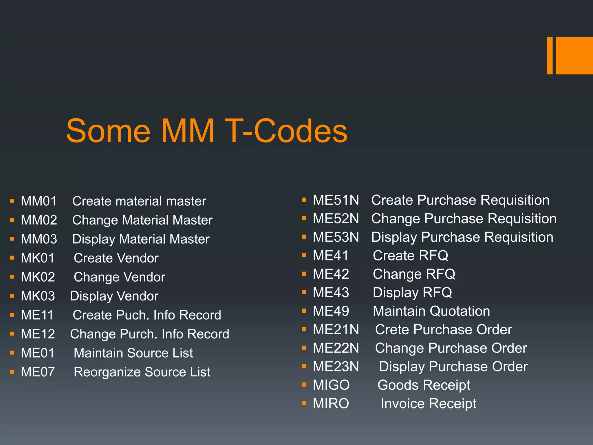 Some MM T-Codes
 ME51N Create Purchase Requisition
 ME52N Change Purchase Requisition
 ME53N Display Purchase Requisition
 ME41 Create RFQ
 ME42 Change RFQ
 ME43 Display RFQ
 ME49 Maintain Quotation
 ME21N Crete Purchase Order
 ME22N Change Purchase Order
 ME23N Display Purchase Order
 MIGO Goods Receipt
 MIRO Invoice Receipt
 MM01 Create material master
 MM02 Change Material Master
 MM03 Display Material Master
 MK01 Create Vendor
 MK02 Change Vendor
 MK03 Display Vendor
 ME11 Create Puch. Info Record
 ME12 Change Purch. Info Record
 ME01 Maintain Source List
 ME07 Reorganize Source List
 