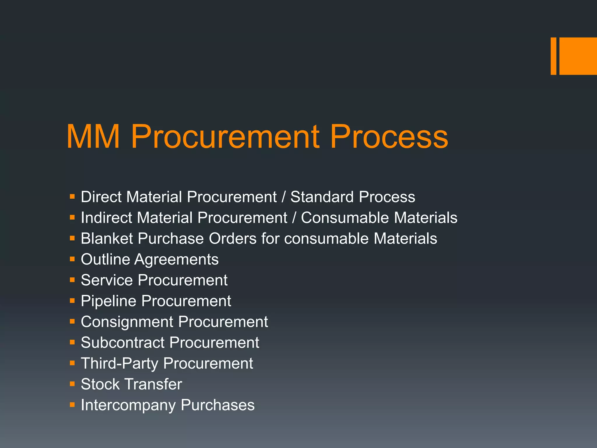 MM Procurement Process
 Direct Material Procurement / Standard Process
 Indirect Material Procurement / Consumable Materials
 Blanket Purchase Orders for consumable Materials
 Outline Agreements
 Service Procurement
 Pipeline Procurement
 Consignment Procurement
 Subcontract Procurement
 Third-Party Procurement
 Stock Transfer
 Intercompany Purchases
 