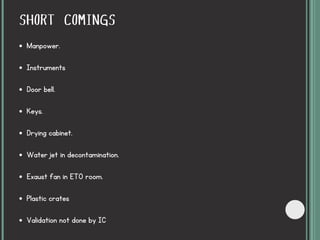 SHORT COMINGS
Manpower.
Instruments
Door bell.
Keys.
Drying cabinet.
Water jet in decontamination.
Exaust fan in ETO room.
Plastic crates
Validation not done by IC
 