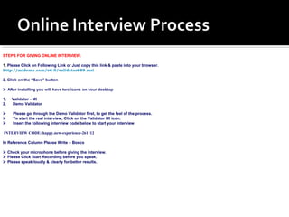 STEPS FOR GIVING ONLINE INTERVIEW. 
1. Please Click on Following Link or Just copy this link & paste into your browser. 
http://midemo.com/v6.0/validator689.msi 
2. Click on the “Save” button 
 After installing you will have two icons on your desktop 
1. Validator - MI 
2. Demo Validator 
 Please go through the Demo Validator first, to get the feel of the process. 
 To start the real interview, Click on the Validator MI icon. 
 Insert the following interview code below to start your interview 
INTERVIEW CODE: happy.new-experience-261112 
In Reference Column Please Write – Bosco 
 Check your microphone before giving the interview. 
 Please Click Start Recording before you speak. 
 Please speak loudly & clearly for better results. 
 