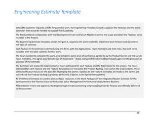 10
Engineering Estimate Template
When the customer requests a ROM for potential work, the Engineering Template is used to capture the Features and the initial
estimates that would be needed to support that Capability.
The Product Owner collaborates with the Development Team and Scrum Master to define the scope and detail the Features to be
included in the Project.
The Engineering Estimate template, shown in Figure 4, organizes the work needed to implement each Feature and documents
the basis of estimate.
Each Feature in the estimate is defined using this form, with the Applications, Team members and their roles, the work to be
included with the labor catteries for that work.
The hours needed to complete the work are estimate to some level of confidence agreed to by the Product Owner and the Scrum
Team members. This agree assures both side of the project ‒ those asking and those providing mutually agree on the precision an
accuracy of the estimate.
The Summary List shows the total number of hours estimated for each Feature and the Total hours for the project. The hours
estimated for each Feature and the Feature description are moved to the Product Backlog in Jira when the project starts. These
estimated Feature hours are the basis for developing the Stories. Updates to the Feature estimates are made as the Sprints are
started and the Product backlog is groomed at the end of Sprint, in the Sprint Retrospective.
As well these estimated are used to allocate labor resources in the Work Packages in the Integrated Master Schedule for the
development of the Planned Value in the Earned Value Management Performance Measurement Baseline.
After internal review and approval, the Engineering Estimate (containing only hours) is priced by Finance and officially delivered
to the customer.
 