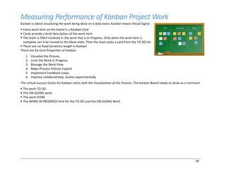 18
Measuring Performance of Kanban Project Work
Kanban is about visualizing the work being done on a daily basis. Kanban means Visual Signal.
§ Every work item on the board is a Kanban Card
§ Cards provide a brief description of the work item
§ The team is ONLY Involved in the work that is In Progress. Only when the work item is
complete can it be moved to the Done state. Then the team picks a card from the TO DO list
§ There are no fixed iterations length in Kanban
There are Six Core Properties of Kanban
1. Visualize the Process
2. Limit the Work in Progress
3. Manage the Work Flow
4. Make Process Policies Explicit
5. Implement Feedback Loops
6. Improve collaboratively, evolve experimentally
The critical success factor for Kanban starts with the Visualization of the Process. The Kanban Board needs to show as a minimum
§ The work TO DO
§ The ON-GOING work
§ The work DONE
§ The WORK IN PROGRESS limit for the TO DO and the ON-GOING Work
 