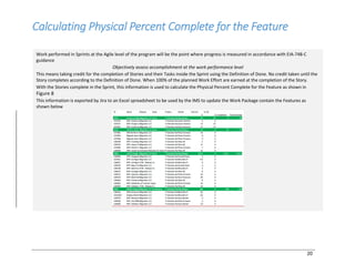 20
Calculating Physical Percent Complete for the Feature
Work performed in Sprints at the Agile level of the program will be the point where progress is measured in accordance with EIA-748-C
guidance
Objectively assess accomplishment at the work performance level
This means taking credit for the completion of Stories and their Tasks inside the Sprint using the Definition of Done. No credit taken until the
Story completes according to the Definition of Done. When 100% of the planned Work Effort are earned at the completion of the Story.
With the Stories complete in the Sprint, this information is used to calculate the Physical Percent Complete for the Feature as shown in
Figure 8
This information is exported by Jira to an Excel spreadsheet to be used by the IMS to update the Work Package contain the Features as
shown below
 