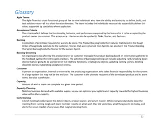 22
Glossary
Agile Teams
The Agile Team is a cross-functional group of five to nine individuals who have the ability and authority to define, build, and
test solution value—all in a short-iteration timebox. The team includes the individuals necessary to successfully deliver this
value, supported by specialists where applicable.
Acceptance Criteria
The criteria which defines the functionality, behavior, and performance required by the feature for it to be accepted by the
product owner or customer. This acceptance criteria can also be applied to Tasks, Stories, and Features.
Backlog
A collection of prioritized requests for work to be done. The Product Backlog holds the Features that stared in the Rough
Order of Magnitude estimate to the customer. Stories that were returned from Sprints can also be in the Product Backlog.
The Sprint Backlog holds the Stories for the current Sprint.
Backlog Grooming
An ongoing process whereby the product owner or customer manages the product backlog based on information gathered in
the feedback cycles inherent to agile practices. The activities of backlog grooming can include: adjusting rank; breaking down
stories that are going to be worked on in the next few iterations; creating new stories; updating existing stories; deleting
obsolete stories; elaborating acceptance criteria.
Customer
A person or organization, internal or external to the producing organization, who takes financial responsibility for the system.
In a large system this may not be the end user. The customer is the ultimate recipient of the developed product and its work
items. See also stakeholder.
Capacity
Amount of work a team can complete in a given time period.
Capacity Planning
Matches business demand with available supply, so you can optimize your agile teams’ capacity towards the highest business
value within their capacity.
Daily Standup
A brief meeting held between the delivery team, product owner, and scrum master. While everyone stands (to keep the
meeting from running long) each team member reports on what work they did yesterday, what they plan to do today, and
alerts the scrum master of any issues that may be blocking them.
 