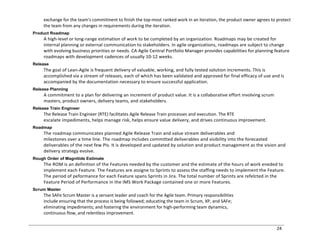 24
exchange for the team's commitment to finish the top-most ranked work in an iteration, the product owner agrees to protect
the team from any changes in requirements during the iteration.
Product Roadmap
A high-level or long-range estimation of work to be completed by an organization. Roadmaps may be created for
internal planning or external communication to stakeholders. In agile organizations, roadmaps are subject to change
with evolving business priorities or needs. CA Agile Central Portfolio Manager provides capabilities for planning feature
roadmaps with development cadences of usually 10-12 weeks.
Release
The goal of Lean-Agile is frequent delivery of valuable, working, and fully tested solution increments. This is
accomplished via a stream of releases, each of which has been validated and approved for final efficacy of use and is
accompanied by the documentation necessary to ensure successful application.
Release Planning
A commitment to a plan for delivering an increment of product value. It is a collaborative effort involving scrum
masters, product owners, delivery teams, and stakeholders.
Release Train Engineer
The Release Train Engineer (RTE) facilitates Agile Release Train processes and execution. The RTE
escalate impediments, helps manage risk, helps ensure value delivery, and drives continuous improvement.
Roadmap
The roadmap communicates planned Agile Release Train and value stream deliverables and
milestones over a time line. The roadmap includes committed deliverables and visibility into the forecasted
deliverables of the next few PIs. It is developed and updated by solution and product management as the vision and
delivery strategy evolve.
Rough Order of Magnitide Estimate
The ROM is an definition of the Features needed by the customer and the estimate of the hours of work eneded to
implement each Feature. The Features are assigne to Sprints to assess the staffing needs to implement the Feature.
The period of peformance for each Feature spans Sprints in Jira. The total number of Sprints are refelcted in the
Feature Period of Performance in the IMS Work Package contained one or more Features.
Scrum Master
The SAFe Scrum Master is a servant leader and coach for the Agile team. Primary responsibilities
include ensuring that the process is being followed; educating the team in Scrum, XP, and SAFe;
eliminating impediments; and fostering the environment for high-performing team dynamics,
continuous flow, and relentless improvement.
 