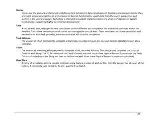 25
Stories
Stories are the primary artifact used to define system behavior in Agile development. Stories are not requirements; they
are short, simple descriptions of a small piece of desired functionality, usually told from the user’s perspective and
written in the user’s language. Each story is intended to support implementation of a small, vertical slice of system
functionality, supporting highly incremental development.
Task
A unit of work that, when performed, contributes to the fulfillment and completion of a scheduled user story within the
iteration. Tasks allow decomposition of stories into manageable units of work. Team members can take responsibility and
ownership for each task, providing estimates and work left to do for completion.
Task Estimate
The amount of effort estimated to complete a single task, recorded in hours, but does not directly correlate to user story
estimates.
To Do
The amount of remaining effort required to complete a task, recorded in hours. This date is used to update the status of
Tasks for each Story. The TO DO value and the Task Est(imate) are used to calculate Physical Percent Complete of the Tasks.
This data is rolled up to the Story and then to the Feature level. From there Physical Percent Complete is calculated
User Story
A listing of acceptance criteria needed to deliver a new feature or piece of work written from the perspective of a user of the
system. A commonly used format is: As a X, I want to Y, so that Z.
 