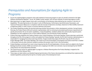 3
Prerequisites and Assumptions for Applying Agile to
Programs
§ Success for applying Agile to programs starts with methods of measuring progress to plan are already contained in the Agile
Software Development Method ‒ Scrum, XP, DSDM, Crystal, Kanban. Each all have methods of measuring progress to plan.
§ Work planning on an Agile Program starts with a prioritization of the Business Value defined by the customer in the form of
Capabilities. This planning focuses on the value in units of Effectiveness, Performance, Key Performance Parameters, and
Technical Performance Measures in compliance with the Concept of Operations (ConOps), Statement of Work (SOW), Statement
of Objectives (SOO), or other mission or business definition documents.
§ The Product Roadmap provides the top-level planning activities that precede or inform development activities. During Product
Planning, the Product Owner (PO) and customer representative refer to contractual and product performance requirements to
specify and prioritize the set of system capabilities, or Epics/Capabilities, needed to deliver the contractually required system.
Capabilities are then assigned to one or more Cadence Releases, thus forming the Product Roadmap.
§ Product Planning establishes the Cadence Release cycle, Product Roadmap, and Product Backlog. Product planning is performed
throughout the life of the program to refine and update the Product Backlog. Typically, the PO, with Customer representatives, is
responsible for managing the product planning activities. Program leadership assigns the PO who may also fill the role of a
Project Manager (PM). The Product Backlog is the master list of all functionalities at the Release and Feature level that is needed
in the product and any other elements needed to produce the product, even if not in the final product.
§ Product Backlog is prioritized from most to least important by the PO and Stakeholders. All items which are added to the Product
Backlog should also include a ROM cost estimate and a mapping to the SOW. Cost estimates may be developed by the PO/PM
using Feature size and productivity estimates.
§ The Critical Success Factor for applying Agile to programs is Release Planning where the Product Backlog is mapped to the
Capabilities and their Release Plans.
§ These steps are taken before any Detailed Engineering Estimates of the Feature decompositions are defined that implement the
needed Capabilities produced by the Sprints or Kanban cycles of the development team.
 
