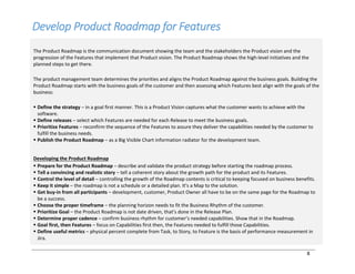 8
Develop Product Roadmap for Features
The Product Roadmap is the communication document showing the team and the stakeholders the Product vision and the
progression of the Features that implement that Product vision. The Product Roadmap shows the high-level initiatives and the
planned steps to get there.
The product management team determines the priorities and aligns the Product Roadmap against the business goals. Building the
Product Roadmap starts with the business goals of the customer and then assessing which Features best align with the goals of the
business:
§ Define the strategy ‒ in a goal first manner. This is a Product Vision captures what the customer wants to achieve with the
software.
§ Define releases ‒ select which Features are needed for each Release to meet the business goals.
§ Prioritize Features ‒ reconfirm the sequence of the Features to assure they deliver the capabilities needed by the customer to
fulfill the business needs.
§ Publish the Product Roadmap ‒ as a Big Visible Chart information radiator for the development team.
Developing the Product Roadmap
§ Prepare for the Product Roadmap ‒ describe and validate the product strategy before starting the roadmap process.
§ Tell a convincing and realistic story ‒ tell a coherent story about the growth path for the product and its Features.
§ Control the level of detail ‒ controlling the growth of the Roadmap contents is critical to keeping focused on business benefits.
§ Keep it simple ‒ the roadmap is not a schedule or a detailed plan. It’s a Map to the solution.
§ Get buy-in from all participants ‒ development, customer, Product Owner all have to be on the same page for the Roadmap to
be a success.
§ Choose the proper timeframe ‒ the planning horizon needs to fit the Business Rhythm of the customer.
§ Prioritize Goal ‒ the Product Roadmap is not date driven, that’s done in the Release Plan.
§ Determine proper cadence ‒ confirm business rhythm for customer’s needed capabilities. Show that in the Roadmap.
§ Goal first, then Features ‒ focus on Capabilities first then, the Features needed to fulfill those Capabilities.
§ Define useful metrics ‒ physical percent complete from Task, to Story, to Feature is the basis of performance measurement in
Jira.
 
