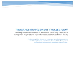 PROGRAM MANAGEMENT PROCESS FLOW
Providing Actionable Information to the Decision Maker using Earned Value
Management Integrated with Agile Software Development performed in Rally
For developing ROM, planning the Product and Sprint Backlogs, executing
and statusing the Sprint, and informing the Earned Value Management
Systems, using Physical Percent Complete of progress to plan.
 