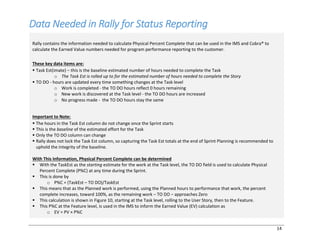 14
Data Needed in Rally for Status Reporting
Rally contains the information needed to calculate Physical Percent Complete that can be used in the IMS and Cobra® to
calculate the Earned Value numbers needed for program performance reporting to the customer.
These key data items are:
§ Task Est(imate) ‒ this is the baseline estimated number of hours needed to complete the Task
o The Task Est is rolled up to for the estimated number of hours needed to complete the Story
§ TO DO - hours are updated every time something changes at the Task level
o Work is completed - the TO DO hours reflect 0 hours remaining
o New work is discovered at the Task level - the TO DO hours are increased
o No progress made - the TO DO hours stay the same
Important to Note:
§ The hours in the Task Est column do not change once the Sprint starts
§ This is the baseline of the estimated effort for the Task
§ Only the TO DO column can change
§ Rally does not lock the Task Est column, so capturing the Task Est totals at the end of Sprint Planning is recommended to
uphold the integrity of the baseline.
With This Information, Physical Percent Complete can be determined
§ With the TaskEst as the starting estimate for the work at the Task level, the TO DO field is used to calculate Physical
Percent Complete (P%C) at any time during the Sprint.
§ This is done by
o P%C = (TaskEst – TO DO)/TaskEst
§ This means that as the Planned work is performed, using the Planned hours to performance that work, the percent
complete increases, toward 100%, as the remaining work ‒ TO DO ‒ approaches Zero
§ This calculation is shown in Figure 10, starting at the Task level, rolling to the User Story, then to the Feature.
§ This P%C at the Feature level, is used in the IMS to inform the Earned Value (EV) calculation as
o EV = PV × P%C
 